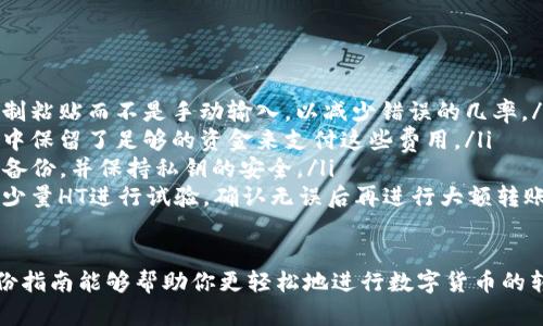 要将HT（Huobi Token）从TP钱包转移到交易所，可以按照以下步骤进行。以下是详细的步骤说明，希望能帮助到你。

第1步：打开TP钱包
首先，你需要在你的手机上找到并打开TP钱包应用程序。如果你尚未下载TP钱包，可以在应用商店中搜索并下载安装。确保你的钱包已经创建，并且你已经安全地备份了助记词或私钥，以防丢失访问权限。

第2步：确保你的HT余额充足
在TP钱包的主页上，你可以查看你的资产余额。找到HT，确保你有足够的HT币可供转账。请注意，转账过程中可能需要支付网络手续费，请确保余额足够。

第3步：选择转账功能
在TP钱包的资产页面，点击HT资产旁边的“转账”或“发送”选项。这将引导你进入转账界面，准备进行下一步操作。

第4步：输入接收地址
在转账界面中，你需要输入交易所提供的HT接收地址。通常在交易所的“充值”页面，你会找到该地址。确保你复制的是完整且准确的地址，任何错误都可能导致你的资产丢失。

第5步：输入转账金额
接下来，选择你要转账的HT金额。如果你不确定要转多少，可以选择全部转移。在输入金额时，请留意转账所需的最低金额及手续费情况，以免因金额过低而无法完成转账。

第6步：确认并提交转账
在输入完接收地址和转账金额后，TP钱包会显示转账信息，检查所有信息是否正确无误。确保接收地址输入正确后，点击“确认”或“提交”按钮。过程中的任何错误都可能导致你的HT无法到账。

第7步：等待交易确认
提交后，你需要等待网络确认交易。一般情况下，HT的转账会在几分钟内完成，但在网络繁忙时，确认时间可能会稍长。你可以在TP钱包的交易记录中查看转账状态，确认交易是否成功完成。

第8步：在交易所确认到账
最后，打开你使用的交易所账户，进入资金管理页面，查看你的HT充值是否到账。通常充值会有相关通知，如果在较长时间后仍未到账，可以联系交易所的客服进行查询。

注意事项
在转账过程中，需要特别注意以下几点：
ul
  listrong核对地址：/strong永远确保你输入的接收地址没有错误，最好是复制粘贴而不是手动输入，以减少错误的几率。/li
  listrong关注手续费：/strong每次转账都会产生网络手续费，确保你的账户中保留了足够的资金来支付这些费用。/li
  listrong备份信息：/strong在进行任何转账之前，请确保你的TP钱包信息已备份，并保持私钥的安全。/li
  listrong小额试探：/strong如果你是第一次进行这类操作，可以考虑先转账少量HT进行试验，确认无误后再进行大额转账。/li
/ul

通过上述步骤，你应该能够顺利地将HT从TP钱包转移到所需的交易所。希望这份指南能够帮助你更轻松地进行数字货币的转账操作！