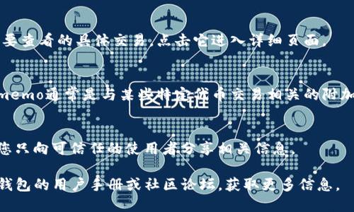 要查看TP钱包的memo，您可以遵循以下步骤：

1. **打开TP钱包应用**：
   确保您已在手机上安装了TP钱包应用，并成功登录到您的账户。

2. **选择需要查看的交易**：
   在钱包主页，找到并点击“交易记录”，这个选项通常在底部菜单栏或者侧边菜单中。

3. **查看具体交易细节**：
   在交易记录中，您会看到所有的入账和出账记录。找到您想要查看的具体交易，点击它进入详细页面。

4. **查找Memo信息**：
   在交易详情页面，您可以找到与该交易相关的memo信息。memo通常是与某些特定代币交易相关的附加信息。例如，在转账某些代币时，memo用来指定接收者的附注。

5. **注意安全性**：
   有时候，memo中包含的内容可能对资金安全有影响，确保您只向可信任的使用者分享相关信息。

如果您对memo的使用和意义还有进一步的疑问，建议查阅TP钱包的用户手册或社区论坛，获取更多信息。